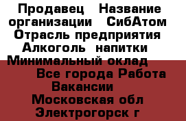 Продавец › Название организации ­ СибАтом › Отрасль предприятия ­ Алкоголь, напитки › Минимальный оклад ­ 16 000 - Все города Работа » Вакансии   . Московская обл.,Электрогорск г.